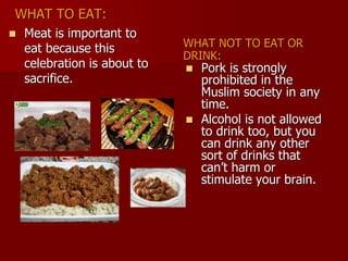 WHAT TO EAT:
WHAT NOT TO EAT OR
DRINK:
 Meat is important to
eat because this
celebration is about to
sacrifice.
 Pork is strongly
prohibited in the
Muslim society in any
time.
 Alcohol is not allowed
to drink too, but you
can drink any other
sort of drinks that
can’t harm or
stimulate your brain.
 