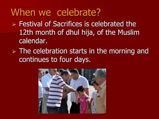  Festival of Sacrifices is celebrated the
12th month of dhul hija, of the Muslim
calendar.
 The celebration starts in the morning and
continues to four days.
When we celebrate?
 