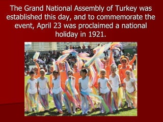 The Grand National Assembly of Turkey was
established this day, and to commemorate the
event, April 23 was proclaimed a national
holiday in 1921.
 