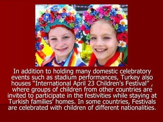 In addition to holding many domestic celebratory
events such as stadium performances, Turkey also
houses “International April 23 Children's Festival” ,
where groups of children from other countries are
invited to participate in the festivities while staying at
Turkish families' homes. In some countries, Festivals
are celebrated with children of different nationalities.
 