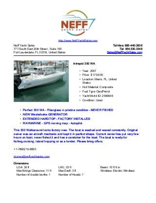 Neff Yacht Sales
777 South East 20th Street , Suite 100
Fort Lauderdale, FL 33316, United States
Toll-free: 866-440-3836Toll-free: 866-440-3836
Tel: 954.530.3348Tel: 954.530.3348
Sales@NeffYachtSales.comSales@NeffYachtSales.com
Intrepid 350 WAIntrepid 350 WA
• Year: 2007
• Price: $ 179,500
• Location: Miami, FL, United
States
• Hull Material: Composite
• Fuel Type: Gas/Petrol
• YachtWorld ID: 2599546
• Condition: Used
http://www.NeffYachtSales.com
• Perfect 350 WA - Fiberglass in pristine condition - NEVER FISHEDPerfect 350 WA - Fiberglass in pristine condition - NEVER FISHED
• NEW Westerbeke GENERATORNEW Westerbeke GENERATOR
• EXTENDED HARDTOP - FACTORY INSTALLEDEXTENDED HARDTOP - FACTORY INSTALLED
• RAYMARINE - GPS moving map - AutopilotRAYMARINE - GPS moving map - Autopilot
This 350 Walkaround looks factory new. The boat is washed and waxed constantly. OriginalThis 350 Walkaround looks factory new. The boat is washed and waxed constantly. Original
owner was an aircraft mechanic and kept it in perfect shape. Current owner has put very fewowner was an aircraft mechanic and kept it in perfect shape. Current owner has put very few
hours on boat, never fished it and has a caretaker for the boat. The boat is ready forhours on boat, never fished it and has a caretaker for the boat. The boat is ready for
fishing,cruising, island hopping or as a tender. Please bring offers.fishing,cruising, island hopping or as a tender. Please bring offers.
+1-7860210-8880
pturner@neffyachtsales.com
DimensionsDimensions
LOA: 35 ft LWL: 33 ft Beam: 10 ft 6 in
Max Bridge Clearance: 11 ft Max Draft: 3 ft Windlass: Electric Windlass
Number of double berths: 1 Number of Heads: 1
 