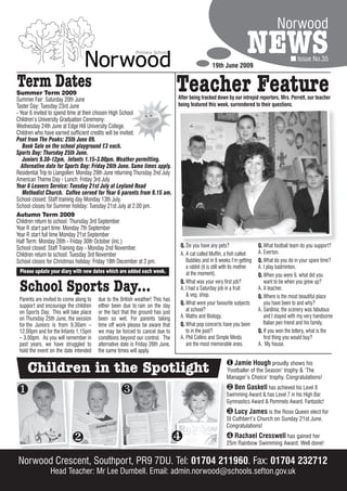 Norwood

                                                                                                  19th June 2009
                                                                                                                      NEWS                     Issue No.35


Term Dates
Summer Term 2009
Summer Fair: Saturday 20th June
                                                                                Teacher Feature
                                                                                After being tracked down by our intrepid reporters, Mrs. Perrett, our teacher
Taster Day: Tuesday 23rd June                                                   being featured this week, surrendered to their questions.
- Year 6 invited to spend time at their chosen High School
Children’s University Graduation Ceremony:
Wednesday 24th June at Edge Hill University College.
Children who have earned sufficient credits will be invited.
Poet from The Peaks: 25th June 09.
   Book Sale on the school playground £3 each.
Sports Day: Thursday 25th June.
   Juniors 9.30-12pm. Infants 1.15-3.00pm. Weather permitting.
  Alternative date for Sports Day: Friday 26th June. Same times apply.
Residential Trip to Llangollen: Monday 29th June returning Thursday 2nd July
American Theme Day - Lunch: Friday 3rd July
Year 6 Leavers Service: Tuesday 21st July at Leyland Road
   Methodist Church. Coffee served for Year 6 parents from 9.15 am.
School closed: Staff training day Monday 13th July.
School closes for Summer holiday: Tuesday 21st July at 2.00 pm.
Autumn Term 2009
Children return to school: Thursday 3rd September
Year R start part time: Monday 7th September
Year R start full time Monday 21st September
Half Term: Monday 26th - Friday 30th October (inc.)
School closed: Staff Training day - Monday 2nd November.                         Q. Do you have any pets?                   Q. What football team do you support?
Children return to school: Tuesday 3rd November                                  A. A cat called Muffin, a fish called      A. Everton.
School closes for Christmas holiday: Friday 18th December at 2 pm.                  Bubbles and in 8 weeks I’m getting      Q. What do you do in your spare time?
                                                                                    a rabbit (it is still with its mother   A. I play badminton.
 Please update your diary with new dates which are added each week.                 at the moment).                         Q. When you were 9, what did you

 School Sports Day...                                                            Q. What was your very first job?
                                                                                 A. I had a Saturday job in a fruit
                                                                                    & veg. shop.
                                                                                                                               want to be when you grew up?
                                                                                                                            A. A teacher.
                                                                                                                            Q. Where is the most beautiful place
 Parents are invited to come along to   due to the British weather! This has
 support and encourage the children     either been due to rain on the day       Q. What were your favourite subjects          you have been to and why?
 on Sports Day. This will take place    or the fact that the ground has just        at school?                              A. Sardinia; the scenery was fabulous
 on Thursday 25th June, the session     been so wet. For parents taking          A. Maths and Biology.                         and I stayed with my very handsome
 for the Juniors is from 9.30am –       time off work please be aware that       Q. What pop concerts have you been            Italian pen friend and his family.
 12.00pm and for the Infants 1.15pm     we may be forced to cancel due to           to in the past?                         Q. If you won the lottery, what is the
 – 3.00pm. As you will remember in      conditions beyond our control. The       A. Phil Collins and Simple Minds              first thing you would buy?
 past years, we have struggled to       alternative date is Friday 26th June,       are the most memorable ones.            A. My house.
 hold the event on the date intended    the same times will apply.


     Children in the Spotlight                                                                             Jamie Hough proudly shows his
                                                                                                          ‘Footballer of the Season’ trophy & ‘The
                                                                                                          Manager’s Choice’ trophy. Congratulations!

                                                                                                         Ben Gaskell has achieved his Level 8
                                                                                                          Swimming Award & has Level 7 in his High Bar
                                                                                                          Gymnastics Award & Pommels Award. Fantastic!
                                                                                                           Lucy James is the Rose Queen elect for
                                                                                                          St Cuthbert’s Church on Sunday 21st June.
                                                                                                          Congratulations!

                                                                                                         Rachael Cresswell has gained her
                                                                                                          25m Rainbow Swimming Award. Well done!


Norwood Crescent, Southport, PR9 7DU. Tel: 01704 211960. Fax: 01704 232712
                Head Teacher: Mr Lee Dumbell. Email: admin.norwood@schools.sefton.gov.uk
 