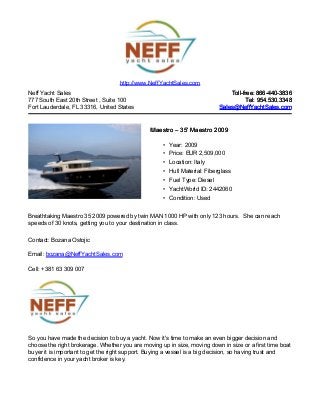 Neff Yacht Sales
777 South East 20th Street , Suite 100
Fort Lauderdale, FL 33316, United States
Toll-free: 866-440-3836Toll-free: 866-440-3836
Tel: 954.530.3348Tel: 954.530.3348
Sales@NeffYachtSales.comSales@NeffYachtSales.com
MaestroMaestro – 35' Maestro 2009– 35' Maestro 2009
• Year: 2009
• Price: EUR 2,509,000
• Location: Italy
• Hull Material: Fiberglass
• Fuel Type: Diesel
• YachtWorld ID: 2442060
• Condition: Used
http://www.NeffYachtSales.com
Breathtaking Maestro 35 2009 powered by twin MAN 1000 HP with only 123 hours. She can reach
speeds of 30 knots, getting you to your destination in class.
Contact: Bozana Ostojic
Email: bozana@NeffYachtSales.com
Cell: +381 63 309 007
So you have made the decision to buy a yacht. Now it's time to make an even bigger decision and
choose the right brokerage. Whether you are moving up in size, moving down in size or a first time boat
buyer it is important to get the right support. Buying a vessel is a big decision, so having trust and
confidence in your yacht broker is key.
 