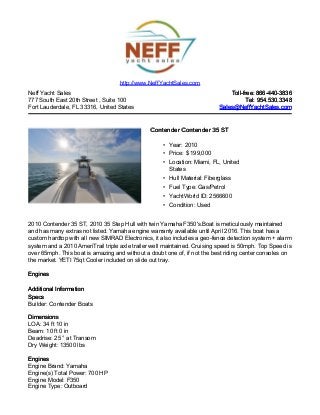 Neff Yacht Sales
777 South East 20th Street , Suite 100
Fort Lauderdale, FL 33316, United States
Toll-free: 866-440-3836Toll-free: 866-440-3836
Tel: 954.530.3348Tel: 954.530.3348
Sales@NeffYachtSales.comSales@NeffYachtSales.com
Contender Contender 35 STContender Contender 35 ST
• Year: 2010
• Price: $ 199,000
• Location: Miami, FL, United
States
• Hull Material: Fiberglass
• Fuel Type: Gas/Petrol
• YachtWorld ID: 2566600
• Condition: Used
http://www.NeffYachtSales.com
2010 Contender 35 ST, 2010 35 Step Hull with twin Yamaha F350's.Boat is meticulously maintained
and has many extras not listed. Yamaha engine warranty available until April 2016. This boat has a
custom hardtop with all new SIMRAD Electronics, it also includes a geo-fence detection system + alarm
system and a 2010 AmeriTrail triple axle trailer well maintained. Cruising speed is 50mph. Top Speed is
over 65mph. This boat is amazing and without a doubt one of, if not the best riding center consoles on
the market. YETI 75qt Cooler included on slide out tray.
EnginesEngines
Additional InformationAdditional Information
SpecsSpecs
Builder: Contender Boats
DimensionsDimensions
LOA: 34 ft 10 in
Beam: 10 ft 0 in
Deadrise: 25 ° at Transom
Dry Weight: 13500 lbs
EnginesEngines
Engine Brand: Yamaha
Engine(s) Total Power: 700 HP
Engine Model: F350
Engine Type: Outboard
 