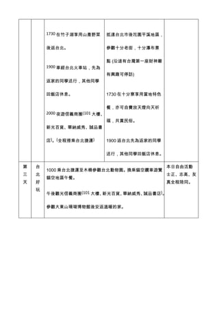 1730 在竹子湖享用山產野菜       抵達台北市後花園平溪地區，


        後返台北。                 參觀十分老街，十分瀑布景


                              點 (沿途有台灣第一座財神廟
        1900 車經台北火車站，先為
                              有興趣可停訪)
        返家的同學送行，其他同學


        回飯店休息。                1730 在十分寮享用當地特色


                              餐，亦可自費放天燈向天祈
        2000 夜遊信義商圈(101 大樓、
                              福，共賞民俗。
        新光百貨、華納威秀、誠品書


        店)。(全程搭乘台北捷運)         1900 返台北先為返家的同學


                              送行，其他同學回飯店休息。

第   台                                           本日自由活動
        1000 乘台北捷運至木柵參觀台北動物園。換乘貓空纜車遊覽
三   北                                           士正、志高、友
        貓空地區午餐。
天   好                                           真全程陪同。
    玩
        午後觀光信義商圈(101 大樓、新光百貨、華納威秀、誠品書店)。


        參觀大東山珊瑚博物館後安返溫暖的家。
 