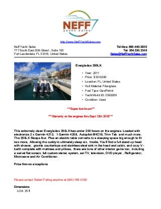 Neff Yacht Sales
777 South East 20th Street , Suite 100
Fort Lauderdale, FL 33316, United States
Toll-free: 866-440-3836Toll-free: 866-440-3836
Tel: 954.530.3348Tel: 954.530.3348
Sales@NeffYachtSales.comSales@NeffYachtSales.com
Everglades 350LXEverglades 350LX
• Year: 2011
• Price: $ 324,999
• Location: FL, United States
• Hull Material: Fiberglass
• Fuel Type: Gas/Petrol
• YachtWorld ID: 2593286
• Condition: Used
http://www.NeffYachtSales.com
***Super low hours******Super low hours***
***Warranty on the engines thru Sept.13th 2016******Warranty on the engines thru Sept.13th 2016***
This extremely clean Everglades 350LX hasThis extremely clean Everglades 350LX has under 200under 200 hours on the engines. Loaded withhours on the engines. Loaded with
electronics 2 x Garmin 4212,electronics 2 x Garmin 4212, 1 Garmin 4208,1 Garmin 4208, Autopilot 6HC10, Trim TabAutopilot 6HC10, Trim Tab and much more.and much more.
The 350LX Sleeps four. Plus an electric table converts to a sleeping space big enough to fitThe 350LX Sleeps four. Plus an electric table converts to a sleeping space big enough to fit
two more,two more, Allowing the cuddy to ultimately sleep six.Allowing the cuddy to ultimately sleep six. Inside, You'll find a full stand up headInside, You'll find a full stand up head
with shower,with shower, granite countertops and stainless steel sink in the head and cabin, and cozy V -granite countertops and stainless steel sink in the head and cabin, and cozy V -
berth complete with mattress and pillows,berth complete with mattress and pillows, there are tons of other interior gems too;there are tons of other interior gems too; includingincluding
a swivel flat screen, full custom stereo system, sata swivel flat screen, full custom stereo system, sat TV,TV, television, DVD player , Refrigerator,television, DVD player , Refrigerator,
Microwave and Air Conditioner.Microwave and Air Conditioner.
Price firm no exceptionsPrice firm no exceptions
Please contact Robert Fulling anytime at (954) 798-0158
DimensionsDimensions
LOA: 35 ft
 