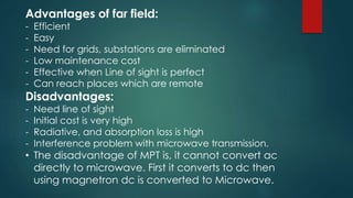 Advantages of far field:
- Efficient
- Easy
- Need for grids, substations are eliminated
- Low maintenance cost
- Effective when Line of sight is perfect
- Can reach places which are remote
Disadvantages:
- Need line of sight
- Initial cost is very high
- Radiative, and absorption loss is high
- Interference problem with microwave transmission.
• The disadvantage of MPT is, it cannot convert ac
directly to microwave. First it converts to dc then
using magnetron dc is converted to Microwave.
 