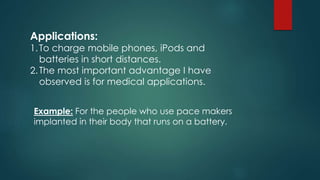 Applications:
1.To charge mobile phones, iPods and
batteries in short distances.
2.The most important advantage I have
observed is for medical applications.
Example: For the people who use pace makers
implanted in their body that runs on a battery.
 