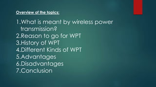 Overview of the topics:
1.What is meant by wireless power
transmission?
2.Reason to go for WPT
3.History of WPT
4.Different Kinds of WPT
5.Advantages
6.Disadvantages
7.Conclusion
 