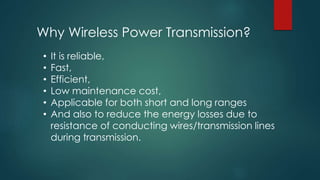 Why Wireless Power Transmission?
• It is reliable,
• Fast,
• Efficient,
• Low maintenance cost,
• Applicable for both short and long ranges
• And also to reduce the energy losses due to
resistance of conducting wires/transmission lines
during transmission.
 
