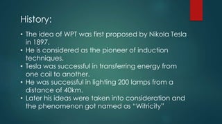 History:
• The idea of WPT was first proposed by Nikola Tesla
in 1897.
• He is considered as the pioneer of induction
techniques.
• Tesla was successful in transferring energy from
one coil to another.
• He was successful in lighting 200 lamps from a
distance of 40km.
• Later his ideas were taken into consideration and
the phenomenon got named as “Witricity”
 