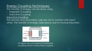 Energy Coupling Techniques:
The transfer of energy can be done using
- Magnetic Coupling
- Inductive Coupling
Inductive Coupling:
The primary and secondary coils are not in contact with each
other. The transfer of energy takes place due to mutual induction.
*In figure we can observe Transformer
coupling which is inductively coupled.
 