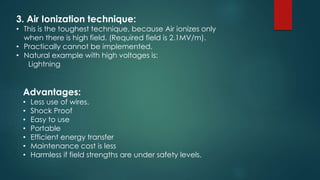 3. Air Ionization technique:
• This is the toughest technique, because Air ionizes only
when there is high field. (Required field is 2.1MV/m).
• Practically cannot be implemented.
• Natural example with high voltages is:
Lightning
Advantages:
• Less use of wires.
• Shock Proof
• Easy to use
• Portable
• Efficient energy transfer
• Maintenance cost is less
• Harmless if field strengths are under safety levels.
 