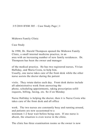 3/5/2018 IFSM 305 – Case Study Page | 1
Midtown Family Clinic
Case Study
In 1990, Dr. Harold Thompson opened the Midtown Family
Clinic, a small internal medicine practice, in an
area with an increasing number of new family residences. Dr.
Thompson has been the owner and manager
of the medical practice. He has two registered nurses, Vivian
Halliday, and Maria Costa, to help him.
Usually, one nurse takes care of the front desk while the other
nurse assists the doctor during the patient
visits. They rotate duties each day. Front desk duties include
all administrative work from answering the
phone, scheduling appointments, taking prescription refill
requests, billing, faxing, etc. So if on Monday
Nurse Halliday is helping the doctor, then it is Nurse Costa who
takes care of the front desk and all office
work. The two nurses are constantly busy and running around,
and patients are now accustomed to a
minimum 1-2 hour wait before being seen. If one nurse is
absent, the situation is even worse in the clinic.
The clinic has three examination rooms so the owner is now
 
