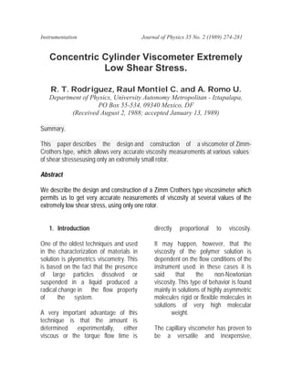 Instrumentation                            Journal of Physics 35 No. 2 (1989) 274-281


   Concentric Cylinder Viscometer Extremely
              Low Shear Stress.

    R. T. Rodriguez, Raul Montiel C. and A. Romo U.
   Department of Physics, University Autonomy Metropolitan - Iztapalapa,
                   PO Box 55-534, 09340 Mexico, DF
          (Received August 2, 1988; accepted January 13, 1989)

Summary.

This paper describes the design and construction of a viscometer of Zimm-
Crothers type, which allows very accurate viscosity measurements at various values
of shear stressesusing only an extremely small rotor.

Abstract

We describe the design and construction of a Zimm Crothers type viscosimeter which
permits us to get very accurate neasurements of viscosity at several values of the
extremely low shear stress, using only one rotor.


   1. Introduction                              directly   proportional   to   viscosity.

One of the oldest techniques and used           It may happen, however, that the
in the characterization of materials in         viscosity of the polymer solution is
solution is plyometrics viscometry. This        dependent on the flow conditions of the
is based on the fact that the presence          instrument used: in these cases it is
of large particles dissolved or                 said     that     the     non-Newtonian
suspended in a liquid produced a                viscosity. This type of behavior is found
radical change in the flow property             mainly in solutions of highly asymmetric
of      the system.                             molecules rigid or flexible molecules in
                                                solutions of very high molecular
A very important advantage of this                     weight.
technique is that the amount is
determined experimentally, either               The capillary viscometer has proven to
viscous or the torque flow time is              be a versatile and inexpensive,
 