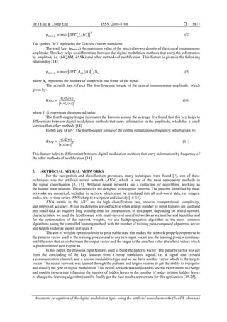 Int J Elec & Comp Eng ISSN: 2088-8708 
Automatic recognition of the digital modulation types using the artificial neural networks (Saad S. Hreshee)
5877
𝛾max 𝑓 = 𝑚𝑎𝑥|𝐷𝐹𝑇(𝑓𝑐𝑛(𝑖))|
2
(8)
The symbol DFT represents the Discrete Fourier transform.
The sixth key: (𝛾max 𝑎) the maximum value of the spectral power density of the central instantaneous
amplitude: This key helps to differentiate between the digital modulation methods that carry the information
by amplitude i.e. (64QAM, 4ASK) and other methods of modification. This feature is given in the following
relationship [14]:
𝛾max 𝑎 = 𝑚𝑎𝑥|𝐷𝐹𝑇(𝐴 𝑐𝑛(𝑖))|
2
/𝑁𝑠 (9)
where 𝑁𝑠 represents the number of samples in one frame of the signal.
The seventh key: (𝐾𝑢𝑟𝑎) The fourth-degree torque of the central instantaneous amplitude: which
given by:
𝐾𝑢𝑟𝑎 =
𝐸{𝐴 𝑐𝑛
4 (𝑛)}
{𝐸{𝐴 𝑐𝑛
2 (𝑛)}}
2 (10)
where E {} represents the expected value.
The fourth-degree torque represents the kurtosis around the average. It’s found that this key helps to
differentiate between digital modulation methods that carry information in the amplitude, which has a small
kurtosis than other methods [14].
Eighth key: (𝐾𝑢𝑟𝑓) The fourth-degree torque of the central instantaneous frequency: which given by:
𝐾𝑢𝑟𝑓 =
𝐸{𝑓 𝑁
4(𝑛)}
{𝐸{𝑓 𝑁
2(𝑛)}}
2 (11)
This feature helps to differentiate between digital modulation methods that carry information by frequency of
the other methods of modification [14].
5. ARTIFICIAL NEURAL NETWORKS
For the recognition and classification processes, many techniques were found [3], one of these
techniques was the artificial neural network (ANN), which is one of the most appropriate methods in
the signal classification [3, 15]. Artificial neural networks are a collection of algorithms, working as
the human brain neurons. These networks are designed to recognize patterns. The patterns identified by these
networks are numerical, included in vectors, which must be translated into all real-world data, i.e. images,
audio, text or time series. ANNs help to recognize and classify [16-18].
ANN merits in the ART are its high classification rate, reduced computational complexity,
and improved accuracy. While its demerits are ineffective when a large number of input features are used and
any small data set requires long training time for computation. In this paper, depending on neural network
characteristics, we used the feedforward with multi-layered neural networks as a classifier and identifier and
for the optimization of the network weights, we use backpropagation algorithm as the most common
algorithms, using the controlled learning method, with the number of training pairs composed of patterns vector
and targets vector as shown in Figure 8.
The aim of weights optimization is to get a stable state that makes the network properly responsive to
the patterns vector used in the training process and to any new input vector and the training process continues
until the error that exists between the output vector and the target to the smallest value (threshold value) which
is predetermined (see Figure 8).
In this paper, the previous eight features used to build the patterns vector. The patterns vector was got
from the concluding of the key features from a noisy modulated signal, i.e. a signal that crossed
a communication channel, and a known modulation type and so we have another vector which is the targets
vector. The neural network was learned through the patterns and targets vectors to get the ability to recognize
and classify the type of digital modulation. This neural network was subjected to several experiments to change
and modify its structure (changing the number of hidden layers or the number of nodes in these hidden layers
or change the learning algorithm) until it finally got the best results appropriate for this application [19-25].
 