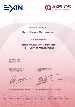 This is to certify that
Karthikeyan Muthuraman
Has achieved the
ITIL® Foundation Certificate
in IT Service Management
Effective from
3 February 2017
Certificate number Candidate Number
5916871.20627893 5916871
Peter Hepworth, CEO, AXELOS drs. Bernd W.E. Taselaar, CEO, EXIN
This certificate remains the property of the issuing Examination Institute and shall be returned immediately upon request.
AXELOS, the AXELOS logo, the AXELOS swirl logo, ITIL, PRINCE2, PRINCE2 AGILE, MSP, M_o_R, P3M3, P3O, MoP and MoV are registered trade marks of AXELOS
Limited. RESILIA is a trade mark of AXELOS Limited.
 