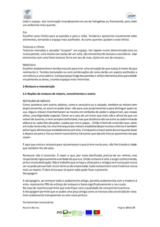 todo o espaço. Use iluminação incandescente em vez de halogéneo ou florescente, pois criam 
um ambiente mais quente. 
Cor 
Escolher cores fortes para as paredes e para o chão. Tenderá a aproximar visualmente estes 
elementos, tornando o espaço mais acolhedor. As cores quentes ajudam a este efeito. 
Texturas e ritmos 
Texturas marcadas e pesadas “ocupam” um espaço. Um tapete numa determinada zona ou 
numa parede, uma manta nas costas de um sofá, são elementos de textura a considerar. Usar 
elementos com uma forte textura: ferro em vez de inox, tijolo em vez de mosaico... 
Mobiliário 
Escolher acabamentos e tecidos escuros para criar uma sensação de que a peça é maior do que 
realmente é. Tecidos texturados ou com combinações de cores darão um aspeto acolhedor a 
um sofá ou a uma cadeira. Coloque peças longe das paredes e utilize elementos altos para dividir 
visualmente as áreas, criando espaços mais intimistas. 
2-Restauro e manutenção 
2.1-Noções de restauro de móveis, revestimentos e outros 
RESTAURO DE MÓVEIS 
Como acontece com outros objetos, como o vestuário ou o calçado, também os móveis tem 
dupla serventia, se assim se pode dizer: são para usar propriamente e para distinguir quem os 
usa. Alguns móveis transformaram-se mesmo em símbolos de poder e adquiriram, aos nossos 
olhos, uma dignidade especial. Tome-se o caso de um trono que mais não e afinal do que um 
móvel de assento, e nem sempre confortável, mas que distância não vai entre as cadeirinhas da 
aldeia e os cadeirões do poder, usados por reis e papas... Então é bom de entender que, como 
em tudo nesta vida, há uma hierarquia dos móveis estabelecida por muitos critérios e também 
pelos laços afetivos que estabelecemos com eles. E enquanto a maior parte dura enquanto durar 
e depois vai para o lixo ou morre numa lareira, há outros que são ete rnos ou queremos nos que 
sejam. 
É aqui que entra o restauro para rejuvenescer o que já tem muito ano, não lhe tirando a idade 
que também lhe dá valor. 
Restaurar não é consertar. É repor o que, por estar danificado, precisa de ser refeito, mas 
respeitando rigorosamente a verdade do que era. Então restauro é arte a exigir conhecimento, 
jeito e muita dedicação. Não é trabalho que se faça a olhar para o relógio nem nunca por nunca 
ser se pode pensar fazê-lo em série ou de empreitada. Cada restauro tem uma história e nunca 
mais se repete. É obra única que só quem sabe pode fazer a preceito. 
Decapagem 
A decapagem, ao remover todo o acabamento antigo, permite acabamentos com a madeira à 
vista. representa 70% do esforço de restauro e baixa significativamente o seu custo. 
No caso de repintura permite que esta fique com a qualidade de uma primeira pintura. 
A decapagem permite que se acabe uma peça antiga como se tivesse sido construída de novo. 
Com acabamento transparente ou com nova pintura. 
Ferramentas necessárias 
Rosário Barros Página 10 de 27 
 