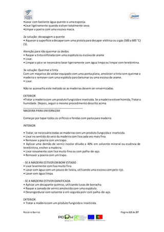 •Lavar com bastante água quente e uma esponja. 
•Lixar ligeiramente quando estiver totalmente seco. 
•Limpar a poeira com uma escova macia. 
2a solução: decapagem a quente 
• Aquecer a superfície a decapar com uma pistola para decapar elétrica ou a gás (500 a 600 °C) 
(5). 
Atenção para não queimar os dedos 
• Raspar a tinta enfolada com uma espátula ou escova de arame 
• Lixar. 
• Limpar o pó e se necessário lavar ligeiramente com água limpa ou limpar com terebintina. 
3a solução: Queimar a tinta 
Com um maçarico de soldar equipado com uma ponta plana, amolecer a tinta sem queimar a 
madeira e remover com uma espátula para betumar ou uma escova de arame. 
• Lixar. 
Não se aconselha este método se as madeiras devem ser envernizadas. 
EXTERIOR 
•Tratar a madeira com um produto fungicida e inseticida. Se a madeira estiver húmida, Tratar a 
humidade. Depois, seguir o mesmo procedimento descrito acima. 
________________________________________ 
MADEIRA PARA ENVERNIZAR 
Começar por tapar todos os orifícios e fendas com pasta para madeira 
INTERIOR 
• Tratar, se necessário todas as madeiras com um produto fungicida e inseticida. 
• Lixar no sentido do veio da madeira com lixa cada vez mais fina. 
• Remover a poeira com um trapo. 
• Aplicar uma demão de verniz incolor diluído a 40% em solvente mineral ou essência de 
terebintina, encher a madeira. 
• Lixar novamente com lixa muito fina ou com palha-de-aço. 
• Remover a poeira com um trapo. 
- SE A MADEIRA ESTIVER EM BOM ESTADO 
• Lixar levemente com lixa muito fina 
• Lavar com água com um pouco de lixívia, utilizando uma escova com pelo rijo. 
• Lavar com água limpa. 
- SE A MADEIRA ESTIVER DANIFICADA 
• Aplicar um decapante químico, utilizando luvas de borracha. 
• Raspar a camada de verniz amolecida com uma espátula. 
• Desengordurar com solvente e em seguida polir com palha-de-aço. 
EXTERIOR 
• Tratar a madeira com um produto fungicida e inseticida. 
Rosário Barros Página 12 de 27 
 