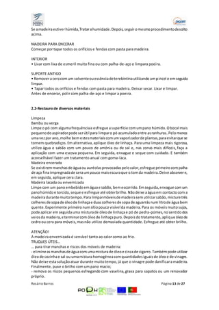 Se a madeira estiver húmida, Tratar a humidade. Depois, seguir o mesmo procedimento descrito 
acima. 
MADEIRA PARA ENCERAR 
Começar por tapar todos os orifícios e fendas com pasta para madeira. 
INTERIOR 
• Lixar com lixa de esmeril muito fina ou com palha-de-aço e limpara poeira. 
SUPORTE ANTIGO 
• Remover a cera com um solvente ou essência de terebintina utilizando um p incel e em seguida 
limpar. 
• Tapar todos os orifícios e fendas com pasta para madeira. Deixar secar. Lixar e limpar. 
Antes de encerar, polir com palha-de-aço e limpar a poeira. 
2.2-Restauro de diversos materiais 
Limpeza 
Bambu ou verga 
Limpe o pó com alguma frequência e esfregue a superfície com um pano húmido. O bocal mais 
pequeno do aspirador pode ser útil para limpar o pó acumulado entre as ranhuras. Pelo menos 
uma vez por ano, molhe bem estes materiais com um vaporizador de plantas, para evitar que se 
tornem quebradiços. Em alternativa, aplique óleo de linhaça. Para uma limpeza mais rigorosa, 
utilize água e sabão com um pouco de amónia ou de sal e, nas zonas mais difíceis, faça a 
aplicação com uma escova pequena. Em seguida, enxague e seque com cuidado. E também 
aconselhável fazer um tratamento anual com goma-laca. 
Madeira encerada 
Se existirem manchas de água ou auréolas provocadas pelo calor, esfregue primeiro com palha 
de aço fina impregnada de cera um pouco mais escura que o tom da madeira. Deixe absorver e, 
em seguida, aplique cera clara. 
Madeira lacada ou envernizada 
Limpe com um pano embebido em água e sabão, bem escorrido. Em seguida, enxague com um 
pano húmido e torcido, seque e esfregue até obter brilho. Não deixe a água em contacto com a 
madeira durante muito tempo. Para limpar móveis de madeira sem utilizar sabão, misture três 
colheres de sopa de óleo de linhaça e duas colheres de sopa de aguarrás num litro de água bem 
quente. Experimente primeiro num sítio pouco visível da madeira. Para os móveis muito sujos, 
pode aplicar em seguida uma mistura de óleo de linhaça e pó de pedra-pomes, no sentido dos 
veios da madeira, e terminar com óleo de linhaça puro. Depois do tratamento, aplique óleo de 
cedro ou cera para móveis, mas não utilize demasiada quantidade. Esfregue até obter brilho. 
ATENÇÃO! 
A madeira envernizada é sensível tanto ao calor como ao frio. 
TRUQUES ÚTEIS… 
… para tirar manchas e riscos dos móveis de madeira: 
- elimine as manchas de água com uma mistura de óleo e cinza de cigarro. Também pode utilizar 
óleo de cozinha e sal ou uma mistura homogénea com quantidades iguais de óleo e de vinagre. 
Não deixe esta solução atuar durante muito tempo, já que o vinagre pode danificar a madeira. 
Finalmente, puxe o brilho com um pano macio; 
- remova os riscos pequenos esfregando com vaselina, graxa para sapatos ou um renovador 
próprio. 
Rosário Barros Página 13 de 27 
 
