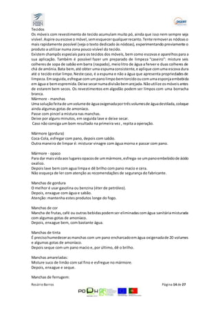 Tecidos 
Os móveis com revestimento de tecido acumulam muito pó, ainda que isso nem sempre seja 
visível. Aspire ou escove o móvel, sem esquecer qualquer recanto. Tente remover as nódoas o 
mais rapidamente possível (veja o texto dedicado às nódoas), experimentando previamente o 
produto a utilizar numa zona pouco visível do tecido. 
Existem champôs especiais para os tecidos dos móveis, bem como escovas e aparelhos para a 
sua aplicação. Também é possível fazer um preparado de limpeza “caseiro”: misture seis 
colheres de sopa de sabão em barra (raspado), meio litro de água a ferver e duas colheres de 
chá de amónia. Bata bem, até obter uma espuma consistente, e aplique com uma escova dura 
até o tecido estar limpo. Neste caso, é a espuma e não a água que apresenta propriedades de 
limpeza. Em seguida, esfregue com um pano limpo bem torcido ou com uma esponja embebida 
em água e bem espremida. Deixe secar numa divisão bem arejada. Não utilize os móveis antes 
de estarem bem secos. Os revestimentos em algodão podem ser limpos com uma borracha 
branca. 
Mármore - manchas 
Uma solução feita de um volume de água oxigenada por três volumes de água destilada, coloque 
ainda algumas gotas de amoníaco. 
Passe com pincel a mistura nas manchas. 
Deixe por alguns minutos, em seguida lave e deixe secar. 
Caso não consiga um bom resultado na primeira vez , repita a operação. 
Mármore (gordura) 
Coca-Cola, esfregar com pano, depois com sabão. 
Outra maneira de limpar é: misturar vinagre com água morna e passar com pano. 
Mármore - opaco 
Para dar mais vida aos lugares opacos de um mármore, esfrega-se um pano embebido de ácido 
oxalico. 
Depois lave bem com agua limpa e dê brilho com pano macio e cera. 
Não esqueça de ler com atenção as recomendações de segurança do fabricante. 
Manchas de gordura 
O melhor é usar gasolina ou benzina (éter de petróleo). 
Depois, enxague com água e sabão. 
Atenção: mantenha estes produtos longe do fogo. 
Manchas de cor 
Mancha de frutas, café ou outras bebidas podem ser eliminadas com água sanitária misturada 
com algumas gotas de amoníaco. 
Depois, enxague bem, com bastante água. 
Manchas de tinta 
É preciso humedecer as manchas com um pano encharcado em água oxigenada de 20 volumes 
e algumas gotas de amoníaco. 
Depois seque com um pano macio e, por último, dê o brilho. 
Manchas amareladas: 
Misture suco de limão com sal fino e esfregue no mármore. 
Depois, enxague e seque. 
Manchas de ferrugem: 
Rosário Barros Página 14 de 27 
 