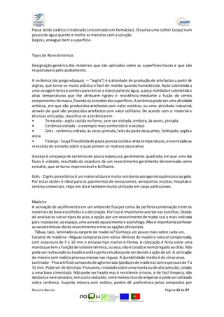 Passe ácido oxálico cristalizado (encontrado em farmácias). Dissolva uma colher (sopa) num 
pouco de água quente e molhe as manchas com a solução. 
Depois, enxague bem a superfície. 
Tipos de Revestimentos 
Designação genérica dos materiais que são aplicados sobre as superfícies toscas e que são 
responsáveis pelo acabamento. 
A cerâmica (do grego κέραμος — "argila") é a atividade de produção de artefactos a partir de 
argilas, que torna-se muito plástica e fácil de moldar quando humedecida. Após submetida a 
uma secagem lenta à sombra para retirar a maior parte da água, a peça moldada é submetida a 
altas temperaturas que lhe atribuem rigidez e resistência mediante a fusão de certos 
componentes da massa, fixando os esmaltes das superfícies. A cerâmica pode ser uma atividade 
artística, em que são produzidos artefactos com valor estético, ou uma atividade industrial, 
através da qual são produzidos artefactos com valor utilitário. De acordo com o material e 
técnicas utilizadas, classifica-se a cerâmica em : 
• Terracota - argila cozida no forno, sem ser vidrada, embora, às vezes, pintada 
• Cerâmica vidrada - o exemplo mais conhecido é o azulejo 
• Grés - cerâmica vidrada, às vezes pintada, feita de pasta de quartzo, feldspato, argila e 
areia 
• Faiança - louça fina obtida de pasta porosa cozida a altas temperaturas, envernizada ou 
revestida de esmalte sobre o qual pintam-se motivos decorativo 
Azulejo é uma peça de cerâmica de pouca espessura, geralmente, quadrada, em que uma das 
faces é vidrada, resultado da cozedura de um revestimento geralmente denominado como 
esmalte, que se torna impermeável e brilhante. 
Grés - O grés porcelânico é um material duro e muito resistente aos agentes químicos e ao gelo. 
Por estas razões é ideal para os pavimentos de restaurantes, aeroportos, escolas, hospitais e 
centros comerciais. Hoje em dia é também muito utilizado em casas particulares. 
Madeira 
A sensação de acolhimento em um ambiente fica por conta da perfeita combinação entre os 
materiais de base escolhidos e a decoração. Por isso é importante acertar nas escolhas. Depois 
de analisar os vários tipos de piso, a opção por um revestimento de madei ra é a mais indicada 
para incorporar, ao espaço, uma aura de aquecimento e aconchego. Mas é importante conhecer 
as características deste revestimento entre as opções oferecidas. 
Tábua, taco, laminado ou carpete de madeira? Conheça um pouco mais sobre cada um. 
Carpete de madeira - Réguas compostas com várias lâminas de madeira natural compensada, 
com espessura de 7 a 10 mm e encaixe tipo macho-e-fêmea. A colocação é feita sobre uma 
manta que tem a função de isolante térmico, ou seja, não é colado e nem pregado ao chão. Não 
pode ser restaurado ou lixado e está sujeito a mudança de cor devido a ação do sol. A utilização 
de móveis com rodízio provoca marcas nas réguas. A durabilidade média é de cinco anos. 
Laminado - Piso artificial composto de aglomerado (pedaços de madeira) com espessura de 7 a 
11 mm. Pode ser de dois tipo: Flutuante, instalado sobre uma manta ou de alta pressão, colado 
a uma base cimentada. Não pode ser lixado mas é resistente a riscos, é de fácil limpeza, não 
desbota e nem amarela, tem custo reduzido, corre menos risco de empenar e pode ser colocado 
sobre cerâmica. Suporta móveis com rodízio, porém dê preferência pelos compostos por 
Rosário Barros Página 15 de 27 
 
