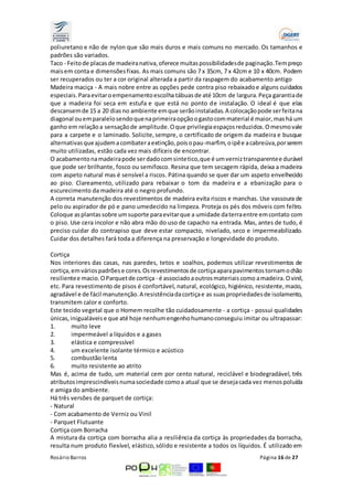 poliuretano e não de nylon que são mais duros e mais comuns no mercado. Os tamanhos e 
padrões são variados. 
Taco - Feito de placas de madeira nativa, oferece muitas possibilidades de paginação. Tem preço 
mais em conta e dimensões fixas. As mais comuns são 7 x 35cm, 7 x 42cm e 10 x 40cm. Podem 
ser recuperados ou ter a cor original alterada a partir da raspagem do acabamento antigo 
Madeira maciça - A mais nobre entre as opções pede contra piso rebaixado e alguns cuidados 
especiais. Para evitar o empenamento escolha tábuas de até 10cm de largura. Peça garantia de 
que a madeira foi seca em estufa e que está no ponto de instalação. O ideal é que elas 
descansem de 15 a 20 dias no ambiente em que serão instaladas. A colocação pode ser feita na 
diagonal ou em paralelo sendo que na primeira opção o gasto com material é maior, mas há um 
ganho em relação a sensação de amplitude. O que privilegia espaços reduzidos. O mesmo vale 
para a carpete e o laminado. Solicite, sempre, o certificado de origem da madeira e busque 
alternativas que ajudem a combater a extinção, pois o pau-marfim, o ipê e a cabreúva, por serem 
muito utilizadas, estão cada vez mais difíceis de encontrar. 
O acabamento na madeira pode ser dado com sintetico, que é um verniz transparente e durável 
que pode ser brilhante, fosco ou semifosco. Resina que tem secagem rápida, deixa a madeira 
com aspeto natural mas é sensível a riscos. Pátina quando se quer dar um aspeto envelhecido 
ao piso. Clareamento, utilizado para rebaixar o tom da madeira e a ebanização para o 
escurecimento da madeira até o negro profundo. 
A correta manutenção dos revestimentos de madeira evita riscos e manchas. Use vassoura de 
pelo ou aspirador de pó e pano umedecido na limpeza. Proteja os pés dos móveis com feltro. 
Coloque as plantas sobre um suporte para evitar que a umidade da terra entre em contato com 
o piso. Use cera incolor e não abra mão do uso de capacho na entrada. Mas, antes de tudo, é 
preciso cuidar do contrapiso que deve estar compacto, nivelado, seco e impermeabilizado. 
Cuidar dos detalhes fará toda a diferença na preservação e longevidade do produto. 
Cortiça 
Nos interiores das casas, nas paredes, tetos e soalhos, podemos utilizar revestimentos de 
cortiça, em vários padrões e cores. Os revestimentos de cortiça apara pavimentos tornam o chão 
resiliente e macio. O Parquet de cortiça - é associado a outros materiais como a madeira. O vinil, 
etc. Para revestimento de pisos é confortável, natural, ecológico, higiénico, resistente, macio, 
agradável e de fácil manutenção. A resistência da cortiça e as suas propriedades de isolamento, 
transmitem calor e conforto. 
Este tecido vegetal que o Homem recolhe tão cuidadosamente - a cortiça - possui qualidades 
únicas, inigualáveis e que até hoje nenhum engenho humano conseguiu imitar ou ultrapassar: 
1. muito leve 
2. impermeável a líquidos e a gases 
3. elástica e compressível 
4. um excelente isolante térmico e acústico 
5. combustão lenta 
6. muito resistente ao atrito 
Mas é, acima de tudo, um material cem por cento natural, reciclável e biodegradável, três 
atributos imprescindíveis numa sociedade como a atual que se deseja cada vez menos poluída 
e amiga do ambiente. 
Há três versões de parquet de cortiça: 
- Natural 
- Com acabamento de Verniz ou Vinil 
- Parquet Flutuante 
Cortiça com Borracha 
A mistura da cortiça com borracha alia a resiliência da cortiça às propriedades da borracha, 
resulta num produto flexível, elástico, sólido e resistente a todos os líquidos. É utilizado em 
Rosário Barros Página 16 de 27 
 