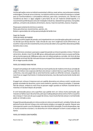 muitas aplicações como na indústria automóvel, elétrica, naval, aérea, nas juntas para motores, 
embraiagens, freios de servo sistemas, na indústria elétrica como material estanque e isolante 
para os transformadores e comutadores elétricos, para-raios, convetores, etc. Devido à sua 
resistência ao óleo e à água salgada e pelo facto de ser um material antiderrapante, é o 
revestimento preferida para solos de instalações industriais, laboratórios e ginásios, transportes 
públicos, armazéns de produtos alimentares, barcos, hipismo (camiões, boxes), hospitais. 
Placas para isolamento térmico e acústico 
Rolos para diversos revestimentos, painéis, etc. 
Broken e granulados de cortiça para produção de betão leve 
Papel de Parede 
TIPOS DE PAPEL DE PAREDE 
Quando escolher papéis de parede, será importante ter em consideração quão práti co este será 
na divisão que deseja decorar. Cada divisão da casa tem exigências muito diferentes e, ao 
escolher o tipo certo de revestimento, terá a certeza de obter uma superfície decorativa perfeita 
durante anos e anos. 
FORRO 
O forro fornece uma base suave para o papel de parede ou tinta em paredes e tetos. E feito em 
vários tons, desde o mais fino de 480 graus, adequado para paredes novas ou quase perfeitas, 
até ao muito espesso de 1200 graus para usar em reboco picado ou corroído. Um forro de boa 
qualidade será mais fácil de manusear do que um papel fino e barato e tem menor probabilidade 
de se rasgar quando colado. 
PAPEL DE PAREDE PARA PINTAR 
O papel com pedaços de madeira é feito ao inserir partículas de madeira entre duas camadas de 
papel. Os índices mais espessos são fáceis de colocar e cobrem bem as superfícies que não são 
uniformes, mas este papel não se corta facilmente e pode ser difícil de remover, enquanto os 
mais finos se rasgam facilmente. E relativamente barato, mas não é particularmente bonito nem 
durável. 
O papel com relevos é impresso com um padrão decorativo em relevo e está à venda numa 
grande variedade de desenhos, assim como lambrins, painéis e faixas já cortados. E bastante 
fácil de colocar, embora os mais finos se possam rasgar quando se molham. Esconde bem as 
manchas e é durável depois de pintado. 
O vinil texturado possui uma superfície cujo padrão tem um relevo muito acentuado, que 
mascara as falhas e que não amarrota, pelo que é adequado para áreas como o hall e os quartos 
das crianças. É mais caro do que o papel de relevo, mas é muito fácil de colocar e normalmente 
pode ser retirado a seco. 
O papel de parede gravado em relevo existe em rolos e em painéis pré-cortados, feitos de uma 
película fina de óleo de linhaça e de enchimento coladas a um papel de suporte. Requer uma 
cola especial e parte-se se for dobrado, mas não é de difícil colocação. É muito dispendioso, mas 
é muito resistente e durável, e os desenhos em relevo adequam-se bem a casas antigas e de 
época. 
PAPEL DE PAREDE COM PADRÕES 
Rosário Barros Página 17 de 27 
 