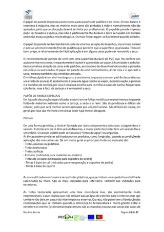 O papel de parede impresso existe numa vasta escolha de padrões e de cores. O mais barato é 
impresso à máquina, mas os motivos mais caros são pintados à mão e normalmente não são 
aparados, pelo que a colocação deverá ser feita por profissionais. O papel de parede impresso 
pode ser lavado à esponja, mas não é particularmente durável e deve ser usado em divisões 
onde não esteja sujeito a muito desgaste. Os mais finos rasgam-se facilmente quando colados. 
O papel de parede lavável também dispõe de uma boa seleção de desenhos, mas é mais durável 
e possui um revestimento fino de plástico que permite que a superfície seja lavada. Tem um 
bom preço, é relativamente de fácil aplicação e em alguns casos pode ser removido a seco. 
O revestimento de parede de vinil tem uma superfície durável de PVC que lhe confere um 
acabamento resistente, frequentemente lavável e que resiste ao vapor, à humidade e ao bolor. 
Existe uma boa seleção de cores e de padrões, assim como de desenhos texturados e gravados 
em relevo ou acetinados. O papel de parede de vinil normalmente já traz cola e é aplicado a 
seco, embora também seja vendido sem cola. 
O vinil esculpido é um vinil muito grosso e resistente, impresso com um padrão decorativo ou 
um efeito de azulejo. O acabamento à prova de água resiste ao vapor, à condensação, à gordura 
e a manchas de comida, por isso é uma boa escolha para cozinhas e casas de banho. Requer uma 
cola forte, mas é fácil de colocar e é removível a seco. 
PAPÉIS DE PAREDE ESPECIAIS 
Em lojas de decoração especializadas encontram-se folhas metálicas e revestimentos de parede 
feitos de materiais naturais como a cortiça, a seda e o rami. São dispendiosos e difíceis de 
colocar, pelo que será melhor serem aplicados por um profissional. São difíceis de limpar, em 
geral, por isso são melhores em áreas onde haja menos desgaste. 
Pintura 
De uma forma genérica, a tinta é formada por dois componentes principais: o pigmento e o 
veículo. As tintas em pó só têm veículo fixo mas, a maior parte das tintas tem um veículo fixo e 
um volátil. O veículo volátil pode ser aquoso ("tintas de água") ou orgânico. 
Às tintas podem ainda ser aditivados outros produtos, como fungicidas, quando as condições de 
aplicação são mais adversas. De um modo geral as principais tintas no mercado são: 
- Tintas aquosas ou plásticas 
- Tintas texturadas 
- Tintas acrílicas 
- Esmalte (indicados para madeiras ou metais) 
- Tintas de silicatos (indicadas para suportes de pedra) 
- Tintas à base de cal (indicadas para recuperação e suportes de pedra) 
- Tintas à base de Quartz 
As mais utilizadas continuam a ser as tintas plásticas, que permitem um aspecto liso e brilhante 
(acetinado) ou mate. São as mais indicadas para interiores. Também são indicadas para 
exteriores. 
As tintas texturadas apresentam uma boa resistência mas, são normalmente muito 
impermeáveis, o que implica que não deixam passar água do exterior para o interior, mas que 
também não deixam passar do interior para o exterior. Ou seja, não permitem a libertação das 
condensações que se formam quando a diferença de temperatura é muito grande entre o 
exterior e o interior (os sintomas mais comuns são as manchas escuras nas zonas das casas de 
Rosário Barros Página 18 de 27 
 