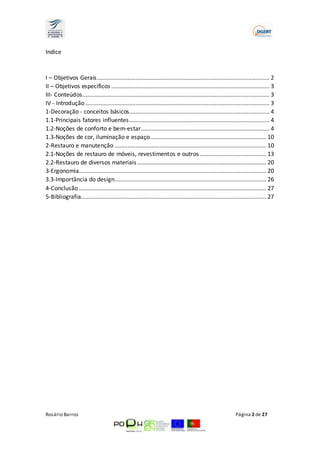 Indice 
I – Objetivos Gerais ........................................................................................................... 2 
II – Objetivos específicos .................................................................................................. 3 
III- Conteúdos.................................................................................................................... 3 
IV - Introdução .................................................................................................................. 3 
1-Decoração ­conceitos 
básicos....................................................................................... 4 
1.1-Principais fatores influentes ....................................................................................... 4 
1.2-Noções de conforto e bem-estar................................................................................ 4 
1.3-Noções de cor, iluminação e espaço ........................................................................ 10 
2-Restauro e manutenção .............................................................................................. 10 
2.1-Noções de restauro de móveis, revestimentos e outros ......................................... 13 
2.2-Restauro de diversos materiais ................................................................................ 20 
3-Ergonomia.................................................................................................................... 20 
3.3-Importância do design .............................................................................................. 26 
4-Conclusão .................................................................................................................... 27 
5-Bibliografia................................................................................................................... 27 
Rosário Barros Página 2 de 27 
 
