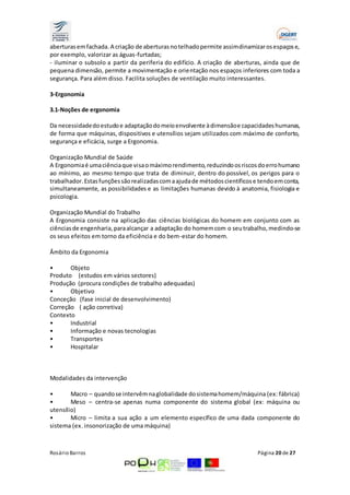 aberturas em fachada. A criação de aberturas no telhado permite assim dinamizar os espaços e, 
por exemplo, valorizar as águas-furtadas; 
- iluminar o subsolo a partir da periferia do edifício. A criação de aberturas, ainda que de 
pequena dimensão, permite a movimentação e orientação nos espaços inferiores com toda a 
segurança. Para além disso. Facilita soluções de ventilação muito interessantes. 
3-Ergonomia 
3.1-Noções de ergonomia 
Da necessidade do estudo e adaptação do meio envolvente à dimensão e capacidades humanas, 
de forma que máquinas, dispositivos e utensílios sejam utilizados com máximo de conforto, 
segurança e eficácia, surge a Ergonomia. 
Organização Mundial de Saúde 
A Ergonomia é uma ciência que visa o máximo rendimento, reduzindo os riscos do erro humano 
ao mínimo, ao mesmo tempo que trata de diminuir, dentro do possível, os perigos para o 
trabalhador. Estas funções são realizadas com a ajuda de métodos científicos e tendo em conta, 
simultaneamente, as possibilidades e as limitações humanas devido à anatomia, fisiologia e 
psicologia. 
Organização Mundial do Trabalho 
A Ergonomia consiste na aplicação das ciências biológicas do homem em conjunto com as 
ciências de engenharia, para alcançar a adaptação do homem com o seu trabalho, medindo-se 
os seus efeitos em torno da eficiência e do bem-estar do homem. 
Âmbito da Ergonomia 
• Objeto 
Produto (estudos em vários sectores) 
Produção (procura condições de trabalho adequadas) 
• Objetivo 
Conceção (fase inicial de desenvolvimento) 
Correção ( ação corretiva) 
Contexto 
• Industrial 
• Informação e novas tecnologias 
• Transportes 
• Hospitalar 
Modalidades da intervenção 
• Macro – quando se intervêm na globalidade do sistema homem/máquina (ex: fábrica) 
• Meso – centra-se apenas numa componente do sistema global (ex: máquina ou 
utensílio) 
• Micro – limita a sua ação a um elemento específico de uma dada componente do 
sistema (ex. insonorização de uma máquina) 
Rosário Barros Página 20 de 27 
 