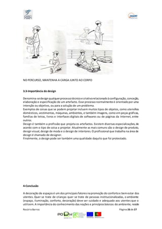 NO PERCURSO, MANTENHA A CARGA JUNTO AO CORPO 
3.3-Importância do design 
Denomina-se design qualquer processo técnico e criativo relacionado à configuração, conceção, 
elaboração e especificação de um artefacto. Esse processo normalmente é orientado por uma 
intenção ou objetivo, ou para a solução de um problema. 
Exemplos de coisas que se podem projetar incluem muitos tipos de objetos, como utensílios 
domésticos, vestimentas, máquinas, ambientes, e também imagens, como em peças gráficas, 
famílias de letras, livros e interfaces digitais de softwares ou de páginas da Internet, entre 
outros. 
Design é também a profissão que projeta os artefactos. Existem diversas especializações, de 
acordo com o tipo de coisa a projetar. Atualmente as mais comuns são o design de produto, 
design visual, design de moda e o design de interiores. O profissional que trabalha na área de 
design é chamado de designer. 
Finalmente, o design pode ser também uma qualidade daquilo que foi protestado. 
4-Conclusão 
A decoração de espaços é um dos principais fatores na promoção do conforto e bem estar dos 
utentes. Quer se trate de crianças quer se trate de pessoas institucionalizadas, o ambiente 
(espaço, iluminação, conforto, decoração) deve ser cuidado e adequado aos utentes que o 
utilizem. A importância do conhecimento das noções e princípios básicos do ambiente, reside 
Rosário Barros Página 26 de 27 
 