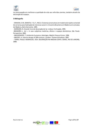 na preocupação em melhorar a qualidade de vida aos referidos utentes, também através da 
decoração de espaços. 
5-Bibliografia 
- ARAKAKI, E.M.; BARATA, T. Q. F.; INO, A. Sistemas construtivos em madeira de rejeito comercial 
de serrarias para habitação de interesse social. In: Encontro Brasileiro em Madeira em estrutura 
de Madeira, Belo Horizonte, 1995. 
- BARNARD, N. Grande livro de decoração do lar. Lisboa: Civilização, 1995. 
-BRANDÃO, L. de L. A casa subjetiva: matérias, afetos e espaços domésticos. São Paulo: 
Perspectiva, 2002. 
- MALDONADO, T. Ambiente humano e ideologia. Madrid: Nueva Vision, 1996 
- MASSEY, A. Interior design of 20th century. London: Thames & Hudson, 2001 
- TERRA, PAULO. RODRIGUES, IESA. DECORAÇÃO NA MEDIDA CERTA. SENAC, RIO DE JANEIRO, 
2000. 
Rosário Barros Página 27 de 27 
