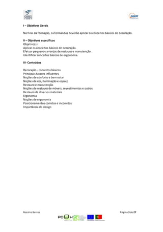 I – Objetivos Gerais 
No final da formação, os formandos deverão aplicar os conceitos básicos de decoração. 
II – Objetivos específicos 
Objetivo(s) 
Aplicar os conceitos básicos de decoração. 
Efetuar pequenos arranjos de restauro e manutenção. 
Identificar conceitos básicos de ergonomia. 
III- Conteúdos 
Decoração ­conceitos 
básicos 
Principais fatores influentes 
Noções de conforto e bem estar 
Noções de cor, iluminação e espaço 
Restauro e manutenção 
Noções de restauro de móveis, revestimentos e outros 
Restauro de diversos materiais 
Ergonomia 
Noções de ergonomia 
Posicionamentos corretos e incorretos 
Importância do design 
Rosário Barros Página 3 de 27 
 