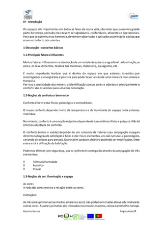 IV - Introdução 
Os espaços são importantes em todas as fases da nossa vida, são neles que passamos grande 
parte do tempo, contudo eles devem ser agradáveis, confortáveis, atraentes e operacionais. 
Para que se obtenha esta harmonia, devem ser observadas e aplicadas os princípios básicos que 
visam o conforto dos utentes. 
1-Decoração ­conceitos 
básicos 
1.1-Principais fatores influentes 
Muitos fatores influenciam na decoração de um ambiente correto e agradável: a iluminação, as 
cores, os revestimentos, textura dos materiais, mobiliário, paisagismo, etc. 
É muito importante lembrar que é dentro do espaço em que estamos inseridos que 
recarregamos a energia boa e positiva para poder levar a vida de uma maneira mais amena e 
tranquila. 
Por isso a praticidade dos móveis, a identificação com as cores e objetos e principalmente o 
conforto são essenciais para uma boa decoração. 
1.2-Noções de conforto e bem-estar 
Conforto é bem-estar físico, psicológico e comodidade. 
O nosso conforto depende muito da temperatura e da humidade do espaço onde estamos 
inseridos. 
No entanto, conforto é uma noção subjetiva dependente da resistência física e psíquica. Não há 
critérios objetivos de conforto. 
O conforto (como a saúde) depende de um conjunto de fatores cuja conjugação assegura 
determinado grau de satisfação e bem-estar. Esses elementos, uns são culturais e psicológicos, 
variando de pessoa para pessoa. Outros têm carácter objetivo podendo ser modificados. Entre 
estes está a utilização da habitação. 
Podemos afirmar com segurança, que o conforto é conseguido através da conjugação de três 
elementos: 
Térmico/Humidade 
Acústico 
Visual 
1.3-Noções de cor, iluminação e espaço 
As cores 
A roda das cores mostra a relação entre as cores. 
Instruções: 
As três cores primárias (vermelho, amarelo e azul), não podem ser criadas através da mistura de 
outras cores. As cores primárias são colocadas nos círculos maiores, coloca o vermelho no topo. 
Rosário Barros Página 4 de 27 
 