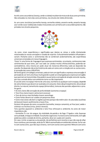 As três cores secundárias (laranja, verde e violeta) resultam da mistura de duas cores primárias. 
São colocadas no meio das cores primárias, nos círculos de média dimensão. 
As seis cores terciárias (vermelho-laranja, vermelho-violeta, amarelo-verde, amarelo-laranja, 
azul-verde e azul-violeta) são criadas misturando a cor primária com a secundária próxima. São 
pintadas nos círculos pequenos. 
As cores criam experiências e significados que damos as coisas e estão diretamente 
relacionadas às nossas sensações e estado de espirito. Culturalmente também influenciam e 
variam. Portanto cores e sentimentos não se combinam acidentalmente, são experiências 
universais enraizadas em nossa linguagem. 
‘Cores’ é uma forma de linguagem que expressa sentimentos, no entanto, conhecemos mais 
sentimentos do que cores, por isso cada cor produz muitos efeitos distintos, podendo ser 
contraditórios. Uma mesma cor pode atuar de maneiras diferentes, tudo vai depender da 
ocasião. Ela depende não só do histórico de cada um como com a relação com as outras cores. 
A sensação das cores é RELATIVA. 
De forma geral, em códigos universais, cada cor tem um significado e expressa uma sensação. A 
perceção da cor tem uma força muito grande e pode ser empregada para expressar sensações 
que queiram ser transmitidas. Elas podem causar tanto a sensação de atração como de repulsa, 
por isso o estudo delas num ambiente torna-se tão importante. 
O uso de cores no espaço interno de uma casa, escritório ou qualquer outro espaço, depende 
de vários fatores que devem ser avaliados em conjunto. Estes são principalmente: altura do pé 
direito, luz natural, tamanho do espaço (dimensões), texturas das paredes adjacentes e piso. 
Em geral: 
• Os tons claros dão sensação de profundidade (aumenta o espaço) 
• Tons frios claros trazem calma (sem excesso) 
• Tons de terra e mais fechados trazem aconchego 
• Cores fortes devem ser usadas em pequenas áreas 
• Cores mais claras vão bem a regiões quentes porque não retêm calor. As saturadas (ausência 
do branco) trazem acolhimento a locais frios. 
Existem três grupos de cores; as quentes (vermelho, laranja e amarelo), as frias (azul, verde e 
violeta) e as neutras (cinza, preto e branco). 
Tons quentes aquecem o ambiente e tons frios refrescam o ambiente. As cores de maior 
importância são: 
- Vermelho: É a cor do sangue, da vitalidade, da paixão e do fogo. É ligada a vida. Expressa 
sensualidade, energia e virilidade. É exultante e agressivo. Funciona como estimulante, tem ação 
poderosa sobre o estado de ânimo, portanto, deve ser usada com cautela. 
Em casa: Limite-se apenas a uma parede, de preferência sem recortes e que não seja de olhar 
fixo e contínuo, por exemplo, atrás da TV. Não é aconselhado em ambientes íntimos. Se for usá-lo 
com outras cores, que não seja o branco, nem com outras cores quentes! Misture com cores 
Rosário Barros Página 5 de 27 
 