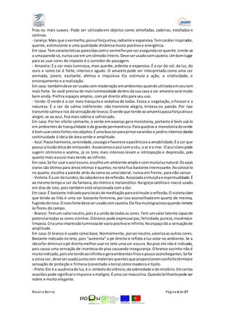 frias ou mais suaves. Pode ser utilizada em objetos como almofadas, cadeiras, estofados e 
cortinas. 
- Laranja: Mais que o vermelho, possui força ativa, radiante e expansiva. Tem caráter inspirador, 
quente, estimulante e uma qualidade dinâmica muito positiva e energética. 
Em casa: Tem características parecidas com o vermelho por ser a segunda cor quente. Limite-se 
a uma parede só, nunca use em um cômodo inteiro. Deve ser usado com cautela. Um bom lugar 
para se usar cores de impacto é o corredor de passagem. 
- Amarelo: É a cor mais luminosa, mais quente, ardente e expansiva. É a cor do sol, da luz, do 
ouro e como tal é forte, intenso e agudo. O amarelo pode ser interpretado como uma cor 
animada, jovem, excitante, afetiva e impulsiva. Ela estimula a ação, a criatividade, o 
encorajamento e a realização. 
Em casa: também deve ser usada com moderação em ambientes quando utilizada em seu tom 
mais forte. Se você precisa de mais luminosidade dentro da sua casa a cor amarela será muito 
bem vinda. Prefira espaços amplos, com pé direito alto para seu uso. 
- Verde: O verde é a cor mais tranquila e sedativa de todas. Evoca a vegetação, o frescor e a 
natureza. É a cor da calma indiferente: não transmite alegria, tristeza ou paixão. Por isso 
transmite calma e nos dá sensação de leveza. O verde que tende ao amarelo passa força ativa e 
alegre; se ao azul, fica mais sóbrio e sofisticado. 
Em casa: Por ter efeito calmante, o verde em excesso gera monotonia, portanto é bom usá-lo 
em ambientes de tranquilidade e de grande permanência. Para quebrar a monotonia do verde 
é bom usar cores fortes nos objetos. É uma boa cor para pintar varandas e jardins internos dando 
continuidade à ideia de área verde e amplitude. 
- Azul: Passa harmonia, serenidade, sossego e favorece a paciência e a amabilidade. É a cor que 
possui a ilusão ótica de retroceder. Associamos o azul com o céu, o ar e o mar. O azul claro pode 
sugerir otimismo e acalma, já os tons mais intensos levam a introspeção e depressão, pois 
quanto mais escuro mais tende ao infinito. 
Em casa: Se for usar o azul escuro, escolha um ambiente amplo e com muita luz natural. Os azuis 
claros são ótimos para áreas íntimas e quartos; no teto fica bastante interessante. Ao colocá-lo 
no quarto, escolha a parede atrás da cama ou uma lateral, nunca em frente, para não cansar. 
- Violeta: É a cor da lucidez, da sabedoria e da reflexão. Associada a intuição e espiritualidade. É 
ao mesmo tempo a cor da fantasia, do místico e melancólico. Na igreja católica o roxo é usado 
em dias de luto, pois também está relacionada com a dor. 
Em casa: É bastante indicado para locais de meditação para estimular a reflexão. O violeta claro 
que tende ao lilás é uma cor bastante feminina, por isso aconselhada em quarto de menina, 
fugindo do rosa. O roxo forte deve ser usado com cautela. Ele fica muito gracioso quando remete 
às flores do campo. 
- Branco: Tem um valor neutro, pois é a união de todas as cores. Tem um valor latente capaz de 
potenciar todas as cores vizinhas. O branco pode expressar paz, felicidade, pureza, inocência e 
limpeza. Cria uma impressão luminosa de vazio positivo e infinito. No espaço dá a sensação de 
amplitude. 
Em casa: O branco é usado como base. Normalmente, por ser neutro, valoriza as outras cores. 
Bastante indicado no teto, pois “aumenta” o pé direito e reflete a luz solar no ambiente. Se a 
ideia for diminuir o pé direito melhor usar no teto uma cor escura. No piso ele não é indicado, 
pois causa uma sensação de incerteza do piso causando insegurança. O branco sozinho não é 
muito indicado, pois ele tende ao infinito e gera ambientes frios e pouco aconchegantes. Se for 
a única cor, deve ser usado junto com materiais quentes que proporcionem conforto térmico e 
sensação de proteção e firmeza (conectado a terra) como madeira e tijolo. 
- Preto: Ele é a ausência de luz, é o símbolo do silêncio, da sobriedade e do mistério. Em certas 
ocasiões pode significar o impuro e o maligno. É uma cor masculina. Quando brilhante pode ser 
nobre e muito elegante. 
Rosário Barros Página 6 de 27 
 