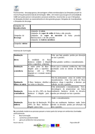 fluorescentes - descarga gasosa, desvantagem: efeito estroboscópico (as lâmpadas piscam na 
mesma frequência da tensão de alimentação - 60Hz.. Um motor cujo eixo gire em velocidade de 
3.600 rpm pode parecer está parado e provocar acidentes, recomenda-se usar 2 lâmpadas). 
As lâmpadas dividem-se essencialmente em dois grandes grupos: lâmpadas de incandescência 
e lâmpadas de descarga. 
Lâmpadas de 
incandescência 
Lâmpadas de 
descarga 
Lâmpadas de néon. 
Lâmpadas de vapor de sódio de baixa e alta pressão. 
Lâmpadas de vapor de mercúrio de baixa pressão 
(fluorescentes) e de alta pressão. 
Lâmpadas de iodetos metálicos. 
Lâmpadas mistas 
Sistemas de iluminação 
Iluminação 
direta 
A totalidade do fluxo 
luminoso emitido é dirigido 
sobre a superfície a iluminar. 
Evita que haja grandes perdas por absorção 
no teto e paredes. 
Produz grandes sombras e encandeamento. 
Iluminação 
semi-direta 
A maior parte do fluxo é 
dirigido para a superfície a 
iluminar (60 a 90%), 
dirigindo-se o restante noutras 
direções. 
Neste caso o contraste sombra-luz não é tão 
acentuado como no sistema de iluminação 
direta. 
Iluminação 
difusa ou mista 
O fluxo luminoso distribui- se 
em todas as direções. 
Não há praticamente zonas de sombra nem 
encandeamento. Uma boa parte do fluxo 
luminoso chega à superfície a iluminar por 
reflexão no teto e paredes. 
Iluminação 
semi-indireta 
Cerca de 60 a 90% do fluxo 
luminoso é dirigido para o 
teto. 
Evita praticamente o encandeamento. Tem a 
desvantagem de proporcionar um baixo 
rendimento luminoso devido às elevadas 
perdas por absorção no teto e paredes. 
Iluminação 
indireta 
Neste tipo de iluminação 90 a 
100% do fluxo luminoso é 
dirigido para o teto. 
Anula o encandeamento. 
Tem um rendimento luminoso muito baixo 
devido às elevadas perdas por absorção no 
teto e paredes. 
Na sociedade moderna as pessoas passam a maior parte do tempo em ambientes iluminados 
artificialmente. 
Boa iluminação 
aumenta a produtividade 
gera um ambiente mais prazeroso 
Rosário Barros Página 8 de 27 
 