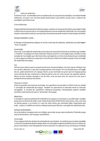 reduz os acidentes. 
Conforto visual - é entendido como a existência de um conjunto de condições, num determinado 
ambiente, no qual o ser humano pode desenvolver suas tarefas visuais com o máximo de 
acuidade e precisão visual. 
Criar Ambientes 
Independentemente da dimensão do espaço, existem um conjunto de fatores que podem fazer 
a diferença se se quiser dar a um espaço pequeno uma sensação de amplitude, ou a um espaço 
amplo o necessário conforto, sem precisar necessariamente de investir muito tempo e dinheiro. 
ESPAÇO GRANDE E LIVRE…. 
O design contemporâneo adequa-se muito a este tipo de objetivo, adotando uma abordagem 
“leve e arejada”. 
Iluminação 
Para criar a sensação de amplitude numa sala será necessário eliminar as sombras que tendem 
a “retalhar” os espaços em áreas distintas. Há que recorrer a iluminação suave. Escolhe-se uma 
solução de iluminação que não transmita a sensação de um teto mais baixo do que realmente 
é, como alguns candeeiros suspensos. A luz difusa e ambiente tenderá a ajudar numa sensação 
de amplitude do espaço. 
Cor 
Utilizar cores claras suaves e esquemas de cores monocromáticos. As cores claras refletem a luz 
em vez de a absorver, o que faz o espaço parecer mais amplo. Ter em atenção que a utilização 
da cor, pode caracterizar um espaço. Assim, se por exemplo se quiser que um espaço pareça 
mais estreito do que realmente é, deverá utilizar uma cor mais escura nas paredes laterais. 
Dever-se-á ter sempre atenção á cor do teto, uma vez que uma cor escura faz com que o 
compartimento pareça mais baixo. 
Texturas e ritmos 
Evitar as paredes com texturas marcadas. As superfícies lisas tendem a refletir mais luz, dando 
a sensação de amplitude do espaço. Também no pavimento se deverão evitar as texturas 
carregadas. A escolha de superfícies refletoras (espelhos, metalizados), poderá também 
contribuir positivamente para a “dimensão” do espaço. 
Mobiliário 
A seleção e o posicionamento do mobiliário no espaço é crucial para a sua definição. Escolher 
peças que se elevem do chão e cujo material permita refletir (cores mais claras, mais uma vez) 
ou deixar passar a luz (como é o caso do vidro fosco, por exemplo). Mais importante que 
tudo...reduzir a mobília ao mínimo indispensável para não dar a sensação de atafulhamento. 
ESPAÇO ACOLHEDOR…. 
Se se considerar o espaço como um refúgio, querendo-se que seja envolvente. Pretende-se que 
seja reconfortante, com espaços acolhedores. 
Iluminação 
Criar espaços distintos através da utilização de luzes diretas. As sombras que resultam ajudarão 
a eliminar visualmente determinadas áreas. A iluminação suspensa tenderá a tornar os tetos um 
pouco mais baixos. Uma lâmpada de leitura colocará a luz apenas na sua vizinhança, limitando 
Rosário Barros Página 9 de 27 
 