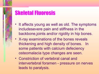 Skeletal Fluorosis
• It affects young as well as old. The symptoms
includesevere pain and stiffness in the
backbone,joints and/or rigidity in hip bones.
• X-ray examinations of the bones reveals
thickening and high density of bones. In
some patients with calcium defeciency
osteomalacia type changes are seen.
• Constriction of vertebral canal and
intervertebral foramen - pressure on nerves
leads to paralysis.
 
