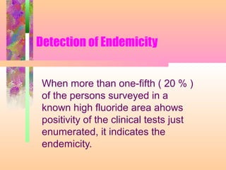 Detection of Endemicity
When more than one-fifth ( 20 % )
of the persons surveyed in a
known high fluoride area ahows
positivity of the clinical tests just
enumerated, it indicates the
endemicity.
 