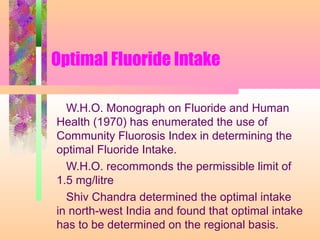 Optimal Fluoride Intake
W.H.O. Monograph on Fluoride and Human
Health (1970) has enumerated the use of
Community Fluorosis Index in determining the
optimal Fluoride Intake.
W.H.O. recommonds the permissible limit of
1.5 mg/litre
Shiv Chandra determined the optimal intake
in north-west India and found that optimal intake
has to be determined on the regional basis.
 