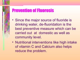 Prevention of Fluorosis
• Since the major source of fluoride is
drinking water, de-fluoridation is the
best preventive measure which can be
carried out at domestic as well as
community level.
• Nutritional interventions like high intake
of vitamin C and Calcium also helps
reduce the problem.
 