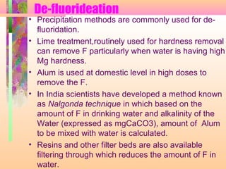 De-fluorideation
• Precipitation methods are commonly used for de-
fluoridation.
• Lime treatment,routinely used for hardness removal
can remove F particularly when water is having high
Mg hardness.
• Alum is used at domestic level in high doses to
remove the F.
• In India scientists have developed a method known
as Nalgonda technique in which based on the
amount of F in drinking water and alkalinity of the
Water (expressed as mgCaCO3), amount of Alum
to be mixed with water is calculated.
• Resins and other filter beds are also available
filtering through which reduces the amount of F in
water.
 