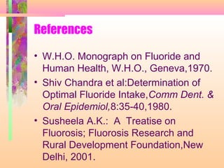 References
• W.H.O. Monograph on Fluoride and
Human Health, W.H.O., Geneva,1970.
• Shiv Chandra et al:Determination of
Optimal Fluoride Intake,Comm Dent. &
Oral Epidemiol,8:35-40,1980.
• Susheela A.K.: A Treatise on
Fluorosis; Fluorosis Research and
Rural Development Foundation,New
Delhi, 2001.
 
