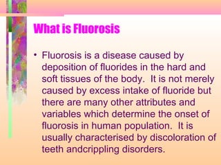 What is Fluorosis
• Fluorosis is a disease caused by
deposition of fluorides in the hard and
soft tissues of the body. It is not merely
caused by excess intake of fluoride but
there are many other attributes and
variables which determine the onset of
fluorosis in human population. It is
usually characterised by discoloration of
teeth andcrippling disorders.
 