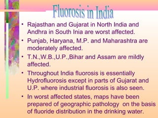 • Rajasthan and Gujarat in North India and
Andhra in South Inia are worst affected.
• Punjab, Haryana, M.P. and Maharashtra are
moderately affected.
• T.N.,W.B.,U.P.,Bihar and Assam are mildly
affected.
• Throughout India fluorosis is essentially
Hydrofluorosis except in parts of Gujarat and
U.P. where industrial fluorosis is also seen.
• In worst affected states, maps have been
prepared of geographic pathology on the basis
of fluoride distribution in the drinking water.
 