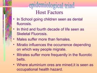 • In School going children seen as dental
fluorosis.
• In third and fourth decade of life seen as
Skeletal Fluorosis.
• Males suffer more than females.
• Miratio influences the occurrence depending
on which way people migrate.
• Illitrates suffer more frequently in the fluorotic
belts.
• Where aluminium ores are mined,it is seen as
occupational health hazard.
Host Factors
 