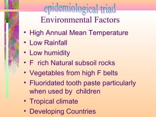 • High Annual Mean Temperature
• Low Rainfall
• Low humidity
• F rich Natural subsoil rocks
• Vegetables from high F belts
• Fluoridated tooth paste particularly
when used by children
• Tropical climate
• Developing Countries
Environmental Factors
 
