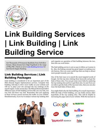 Link Building Services
| Link Building | Link
Building Service
                                                                   and organize an operation of link building between the two,
  Get Thousands of Permanent Backlinks from DoFollow               then this can work better.
  forums. Many forums have High PageRank in the range
  of PR4-PR7. Check us out at Link Building Services for           The link building service is not so easy to follow as it seems to
  fast Search Engine Ranking                                       be. Also, the linking concept has great impact on making your
                                                                   site famous. Here are some useful tips that can help to attract
                                                                   more people towards your site.
Link Building Services | Link
Building Packages                                                  One of the best ways is to search the most targeted words of
                                                                   Google. Get the top sites relating these keywords and get the
Link building is considered to be an important part of the         links of these sites. You can get some more links by analyzing
SEO (Search Engine Optimization) services. Complete link           the top ranking sites and try to get them also. In case if you are
building will help to drive more traffic on your website and       not able to get the links of the top most sites, then you can also
will try to place your site amongst the top rankings of the        trace the back links of those sites.
search engine. In the recent days, the SEO professionals follow
different types of link building services like one way link, two   You might think why the link building of so much importance.
way link and three way link. Remember that just applying           With the help of link building, you can build various other
to these services cannot increase the traffic on your website.     hyperlinks of the top ranking sites. This will be helpful in
Simultaneously, if you try to analyze various top ranking sites    increasing the page rank of your website. With the increase in




                                                                                                                                   1
 